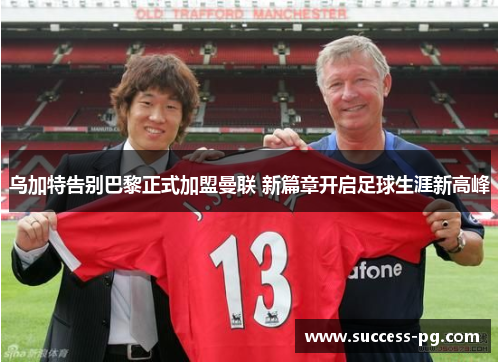 乌加特告别巴黎正式加盟曼联 新篇章开启足球生涯新高峰