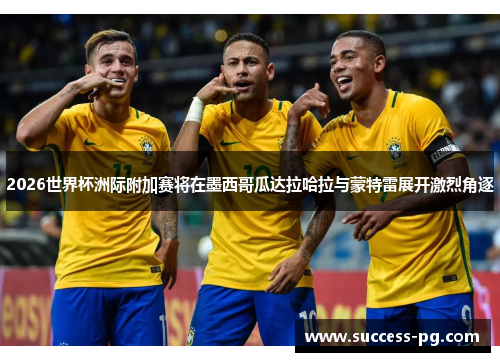 2026世界杯洲际附加赛将在墨西哥瓜达拉哈拉与蒙特雷展开激烈角逐