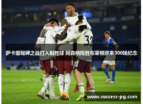 萨卡里程碑之战打入制胜球 阿森纳险胜布莱顿迎来300场纪念