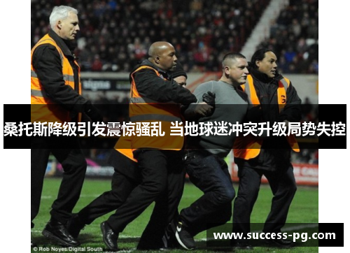 桑托斯降级引发震惊骚乱 当地球迷冲突升级局势失控