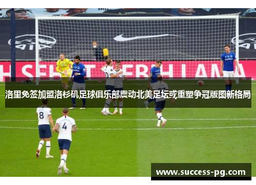 洛里免签加盟洛杉矶足球俱乐部震动北美足坛或重塑争冠版图新格局